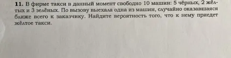 11. В фирме такси в данный момент свободно 10 машин: 5 чёрных, 2 жёлтых и 3 зелёных. По вызову выехала одна из машин, случайно оказавшаяся ближе всего к заказчику. Найдите вероятность того, что к нему приедет жёлтое такси.