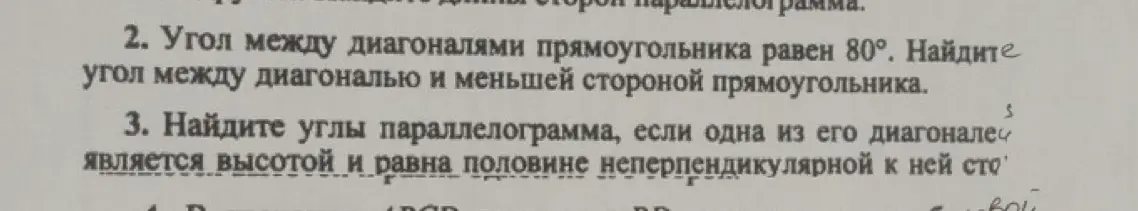 Как найти угол между диагональю и меньшей стороной прямоугольника, если угол между диагоналями прямоугольника равен 80°? Как найти углы параллелограмма, если одна из его диагоналей является высотой и равна половине неперпендикулярной к ней стороне?