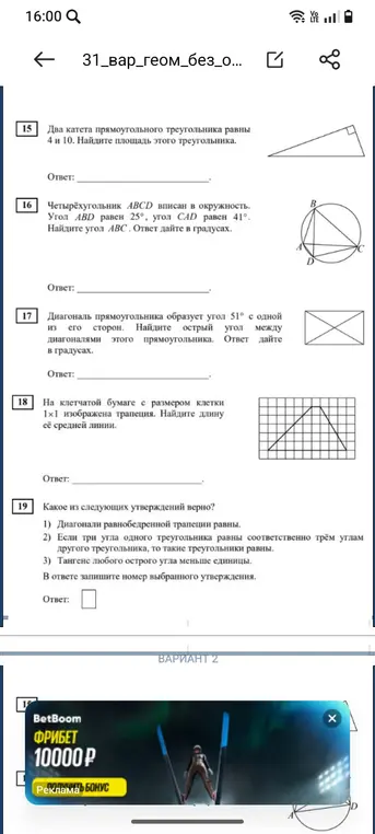 Найди площадь прямоугольного треугольника с катетами 4 и 10; найди угол ABC, если ABCD вписан в окружность, угол ABD равен 25°, угол CAD равен 41°; найди острый угол между диагоналями прямоугольника, если диагональ образует угол 51°; найди длину средней линии трапеции на клетчатой бумаге; определи, какое из утверждений верно: 1) диагонали равнобедренной трапеции равны, 2) если три угла одного треугольника равны соответственно трём углам другого треугольника, то такие треугольники равны, 3) тангенс любого острого угла меньше единицы.