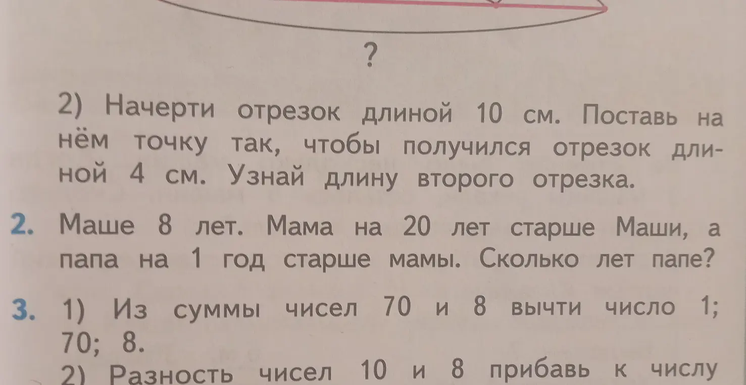 Реши задачи: 2) Начерти отрезок длиной 10 см и узнай длину второго отрезка, если первый равен 4 см; 2. Сколько лет папе, если Маше 8 лет, мама на 20 лет старше Маши, а папа на 1 год старше мамы?; 3. 1) Из суммы чисел 70 и 8 вычти число 1; 2) Разность чисел 10 и 8 прибавь к числу 70.