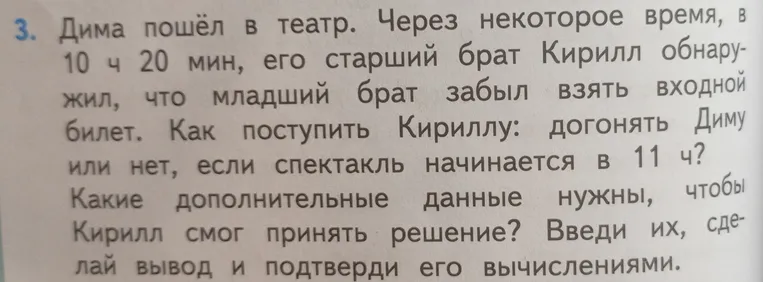 Дима пошёл в театр. Через некоторое время, в 10 ч 20 мин, его старший брат Кирилл обнаружил, что младший брат забыл взять входной билет. Как поступить Кириллу: догонять Диму или нет, если спектакль начинается в 11 ч? Какие дополнительные данные нужны, чтобы Кирилл смог принять решение? Введи их, сделай вывод и подтверди его вычислениями.