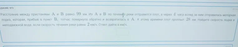 Найдите скорость лодки в неподвижной воде, если расстояние между пристанями А и В равно 99 км. Из А в В по течению реки отправился плот, а через 4 часа вслед за ним отправилась моторная лодка, которая, прибыв в пункт В, тотчас повернула обратно и возвратилась в А. К этому времени плот проплыл 28 км. Скорость течения реки равна 2 км/ч.