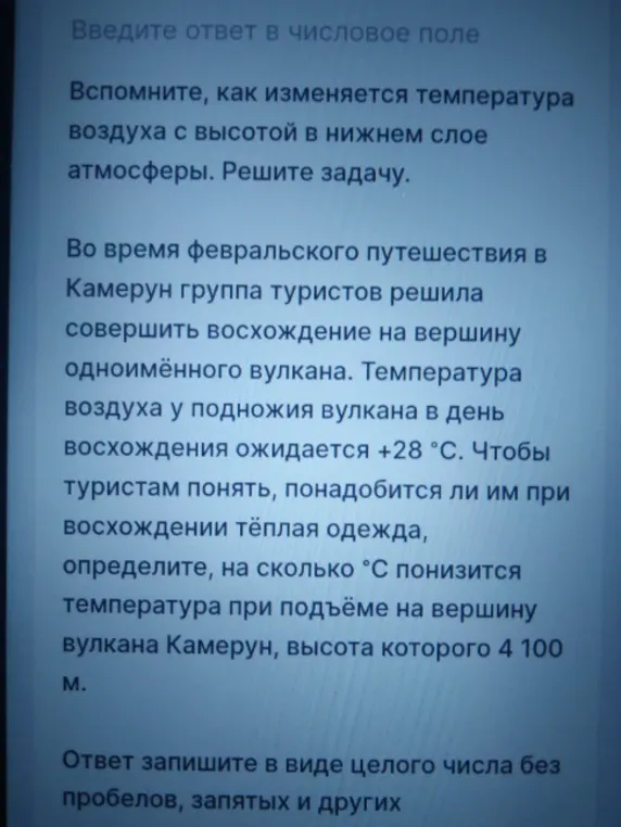 Вспомните, как изменяется температура воздуха с высотой в нижнем слое атмосферы. Решите задачу. Во время февральского путешествия в Камерун группа туристов решила совершить восхождение на вершину одноимённого вулкана. Температура воздуха у подножия вулкана в день восхождения ожидается +28 °С. Чтобы туристам понять, понадобится ли им при восхождении тёплая одежда, определите, на сколько °С понизится температура при подъёме на вершину вулкана Камерун, высота которого 4100 м.