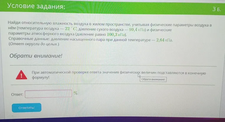 Найти относительную влажность воздуха в жилом пространстве, учитывая физические параметры воздуха в нём (температура воздуха — 22 °C, давление сухого воздуха — 99,4 кПа) и физические параметры атмосферного воздуха (давление равно 100,3 кПа). Справочные данные: давление насыщенного пара при данной температуре — 2,64 кПа. (Ответ округли до целых.)