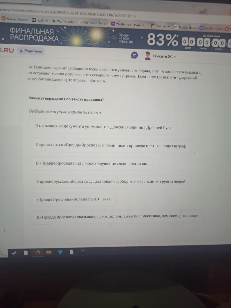 16. Если холоп ударит свободного мужа и скроется у своего господина, а тот не захочет его выдавать, то оставляет холопа у себя и платит оскорблённому 12 гривен. Если затем где встретит ударенный оскорбителя [холопа], то вправе побить его.
Какие утверждения по тексту правдивы?
Выбери все верные варианты ответа.