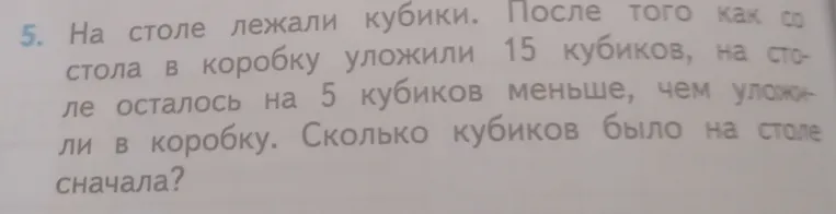 На столе лежали кубики. После того как со стола в коробку уложили 15 кубиков, на столе осталось на 5 кубиков меньше, чем уложили в коробку. Сколько кубиков было на столе сначала?