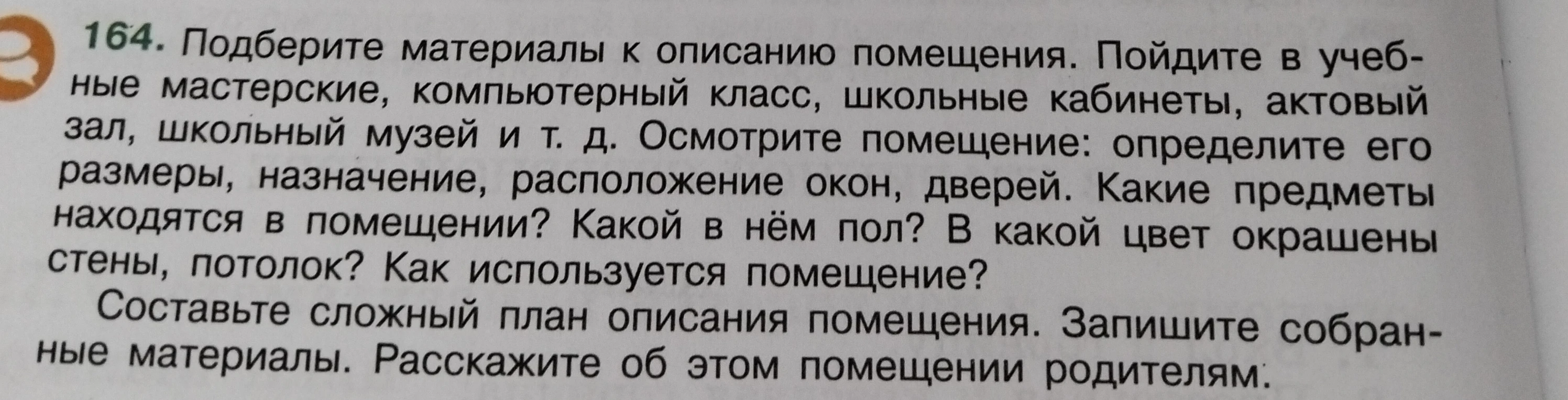 Подберите материалы к описанию помещения. Пойдите в учебные мастерские, компьютерный класс, школьные кабинеты, актовый зал, школьный музей и т. д. Осмотрите помещение: определите его размеры, назначение, расположение окон, дверей. Какие предметы находятся в помещении? Какой в нём пол? В какой цвет окрашены стены, потолок? Как используется помещение?