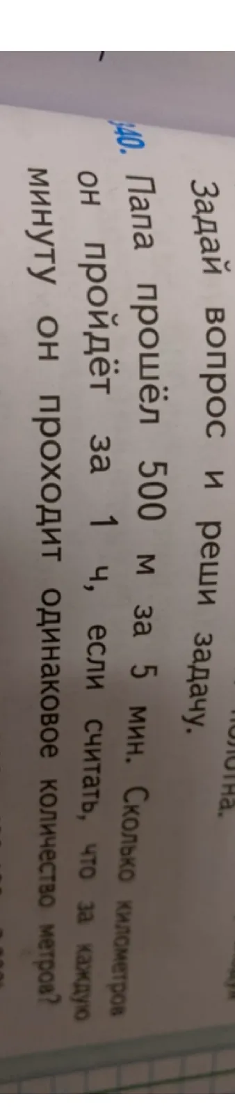 Задай вопрос и реши задачу. Папа прошёл 500 м за 5 мин. Сколько километров он пройдёт за 1 ч, если считать, что за каждую минуту он проходит одинаковое количество метров?