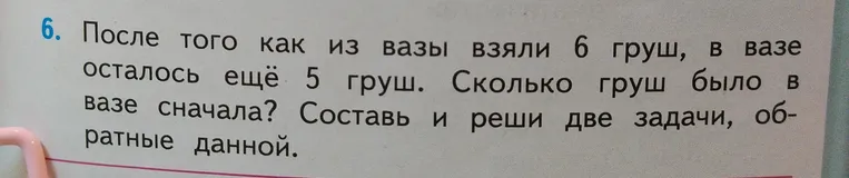 После того как из вазы взяли 6 груш, в вазе осталось ещё 5 груш. Сколько груш было в вазе сначала? Составь и реши две задачи, обратные данной.