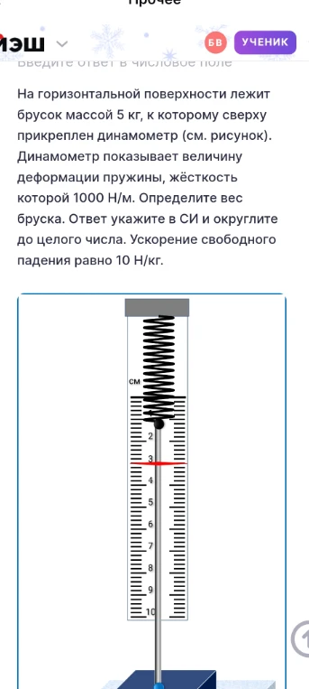 На горизонтальной поверхности лежит брусок массой 5 кг, к которому сверху прикреплен динамометр. Динамометр показывает величину деформации пружины, жёсткость которой 1000 Н/м. Определите вес бруска. Ответ укажите в СИ и округлите до целого числа. Ускорение свободного падения равно 10 Н/кг.