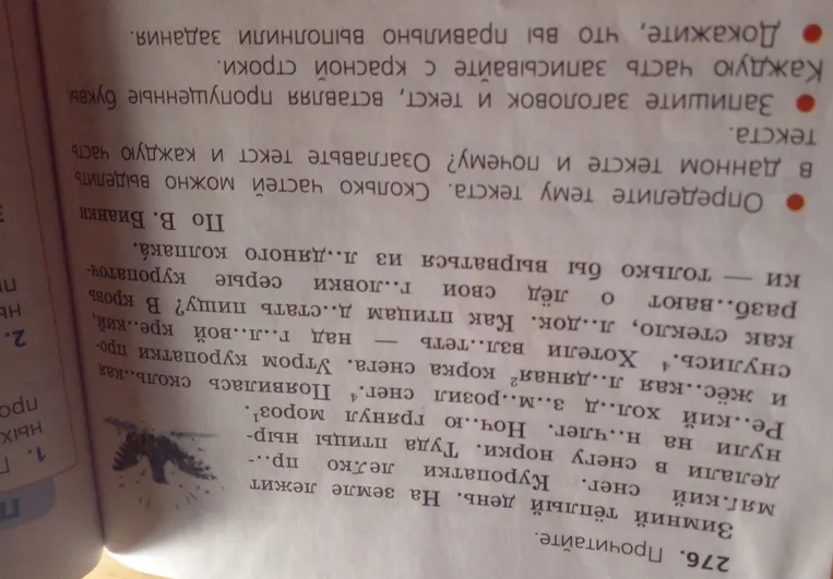 276. Прочитайте. Зимний тёплый день. На земле лежит мягкий снег. Куропатки легко пр..- делали в снегу норки. Туда птицы нырнули на н..члег. Ночью грянул мороз. Ре..кий хол..д з..м..розил снег. Появилась сколь..кая и жёс..кая л..дяная корка снега. Утром куропатки проснулись. Хотели взл..теть над г..л..вой кре..кий, как стекло, л..док. Как птицам д..стать пищу? В кровь разб..вают о лёд свои г..ловки серые куропатки - только бы вырваться из л..дяного колпака. • Определите тему текста. Сколько частей можно выделить в данном тексте и почему? Озаглавьте текст и каждую часть текста. • Запишите заголовок и текст, вставляя пропущенные буквы. Каждую часть записывайте с красной строки. • Докажите, что вы правильно выполнили задания.