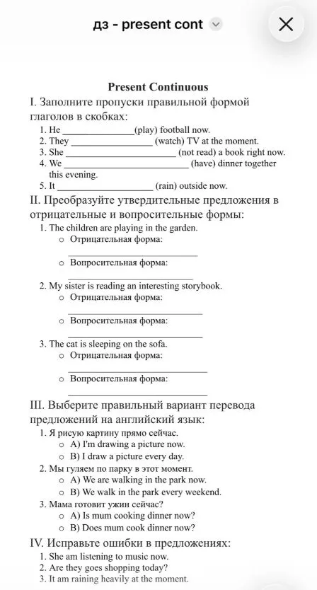 Present Continuous. I. Заполните пропуски правильной формой глаголов в скобках. II. Преобразуйте утвердительные предложения в отрицательные и вопросительные формы. III. Выберите правильный вариант перевода. IV. Исправьте ошибки в предложениях.