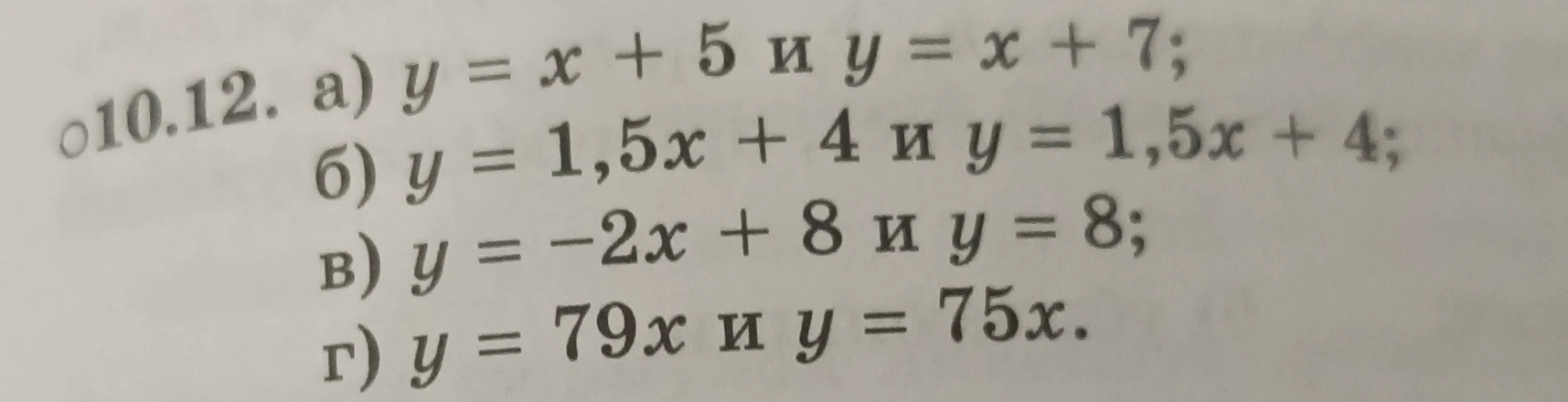 10.12. а) y = x + 5 и y = x + 7; б) y = 1,5x + 4 и y = 1,5x + 4; в) y = -2x + 8 и y = 8; г) y = 79x и y = 75x.