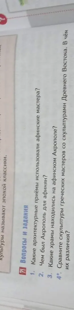 1. Какие архитектурные приёмы использовали афинские мастера? 2. Чем был Акрополь для афинян? 3. Какие храмы находились на афинском Акрополе? 4*. Сравните скульптуры греческих мастеров со скульптурами Древнего Востока. В чём их различия?