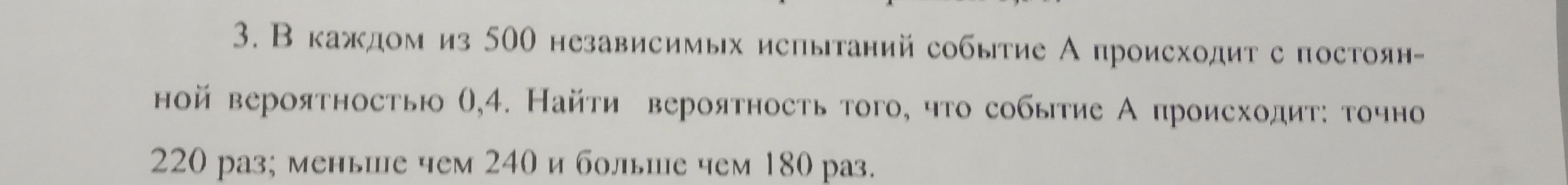 В каждом из 500 независимых испытаний событие А происходит с постоянной вероятностью 0,4. Найти вероятность того, что событие А происходит: точно 220 раз; меньше чем 240 и больше чем 180 раз.