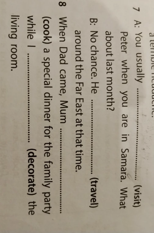 7 A: You usually ... (visit) Peter when you are in Samara. What about last month? B: No chance. He ... (travel) around the Far East at that time. 8 When Dad came, Mum ... (cook) a special dinner for the family party while I ... (decorate) the living room.