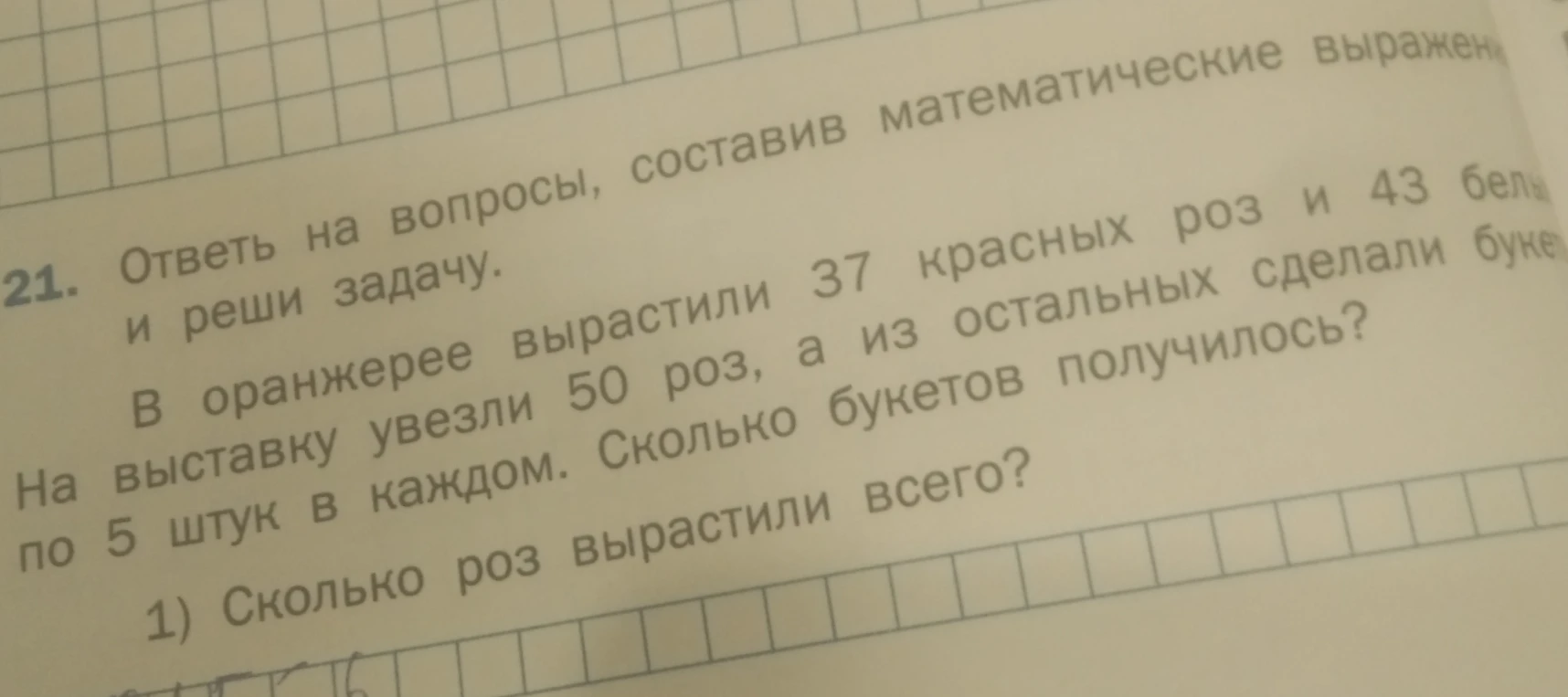 В оранжерее вырастили 37 красных роз и 43 белых. На выставку увезли 50 роз, а из остальных сделали букеты по 5 штук в каждом. Сколько букетов получилось? 1) Сколько роз вырастили всего?