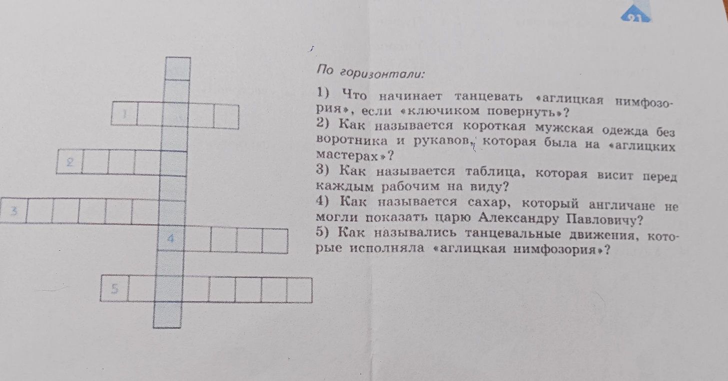 По горизонтали: 1) Что начинает танцевать «аглицкая нимфозория», если «ключиком повернуть»? 2) Как называется короткая мужская одежда без воротника и рукавов, которая была на «аглицких мастерах»? 3) Как называется таблица, которая висит перед каждым рабочим на виду? 4) Как называется сахар, который англичане не могли показать царю Александру Павловичу? 5) Как назывались танцевальные движения, которые исполняла «аглицкая нимфозория»?
