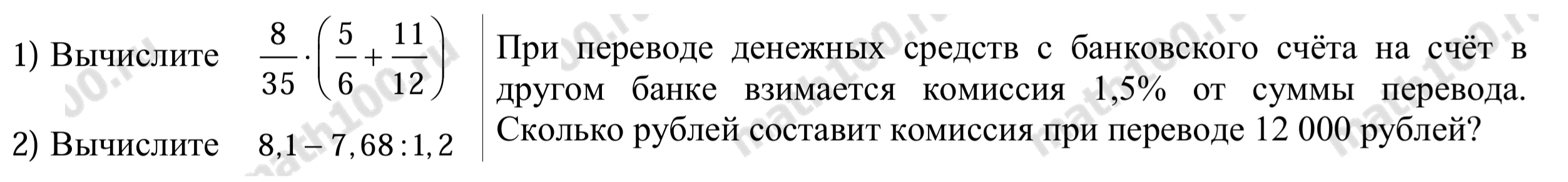 1) Вычислите 8/35 * (5/6 + 11/12); 2) Вычислите 8,1 - 7,68 : 1,2; При переводе денежных средств с банковского счета на счет в другом банке взимается комиссия 1,5% от суммы перевода. Сколько рублей составит комиссия при переводе 12 000 рублей?