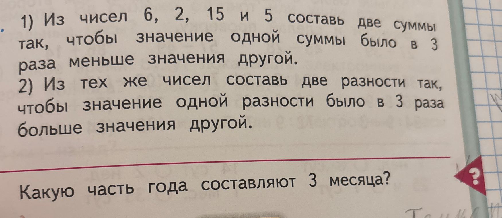1) Из чисел 6, 2, 15 и 5 составь две суммы так, чтобы значение одной суммы было в 3 раза меньше значения другой. 2) Из тех же чисел составь две разности так, чтобы значение одной разности было в 3 раза больше значения другой. Какую часть года составляют 3 месяца?