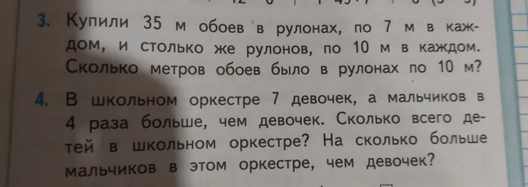 Купили 35 м обоев в рулонах, по 7 м в каждом, и столько же рулонов, по 10 м в каждом. Сколько метров обоев было в рулонах по 10 м? В школьном оркестре 7 девочек, а мальчиков в 4 раза больше, чем девочек. Сколько всего детей в школьном оркестре? На сколько больше мальчиков в этом оркестре, чем девочек?