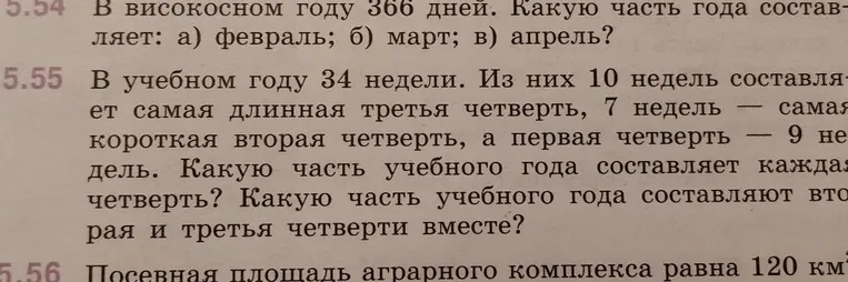 5.54 В високосном году 366 дней. Какую часть года составляет: а) февраль; б) март; в) апрель? 5.55 В учебном году 34 недели. Из них 10 недель составляет самая длинная третья четверть, 7 недель — самая короткая вторая четверть, а первая четверть — 9 недель. Какую часть учебного года составляет каждая четверть? Какую часть учебного года составляют вторая и третья четверти вместе?
