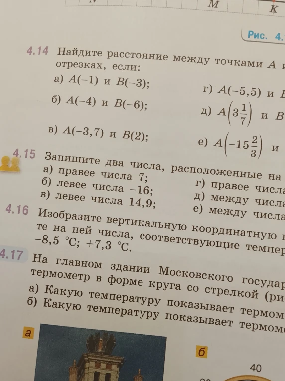 4.14 Найдите расстояние между точками A и B на координатных отрезках, если: а) A(-1) и B(-3); б) A(-4) и B(-6); в) A(-3,7) и B(2); 4.15 Запишите два числа, расположенные на координатной прямой: а) правее числа 7; б) левее числа -16; в) левее числа 14,9; 4.16 Изобразите вертикальную координатную прямую и отметьте на ней числа, соответствующие температурам: -8,5 C; +7,3 C.