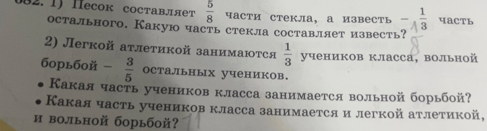 1) Песок составляет 5/8 части стекла, а известь — 1/3 часть остального. Какую часть стекла составляет известь? 2) Легкой атлетикой занимаются 1/3 учеников класса, вольной борьбой — 3/5 остальных учеников. Какая часть учеников класса занимается вольной борьбой? Какая часть учеников класса занимается и легкой атлетикой, и вольной борьбой?