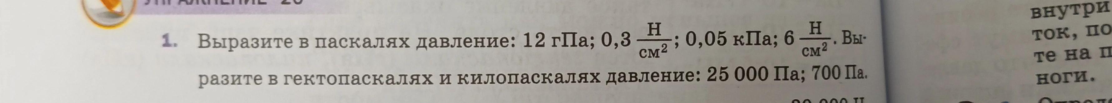 Выразите в паскалях давление: 12 гПа; 0,3 Н/см²; 0,05 кПа; 6 Н/см². Выразите в гектопаскалях и килопаскалях давление: 25 000 Па; 700 Па.