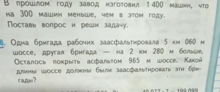 В прошлом году завод изготовил 1400 машин, что на 300 машин меньше, чем в этом году. Поставь вопрос и реши задачу. Одна бригада рабочих заасфальтировала 5 км 060 м шоссе, другая бригада — на 2 км 280 м больше. Осталось покрыть асфальтом 965 м шоссе. Какой длины шоссе должны были заасфальтировать эти бригады?