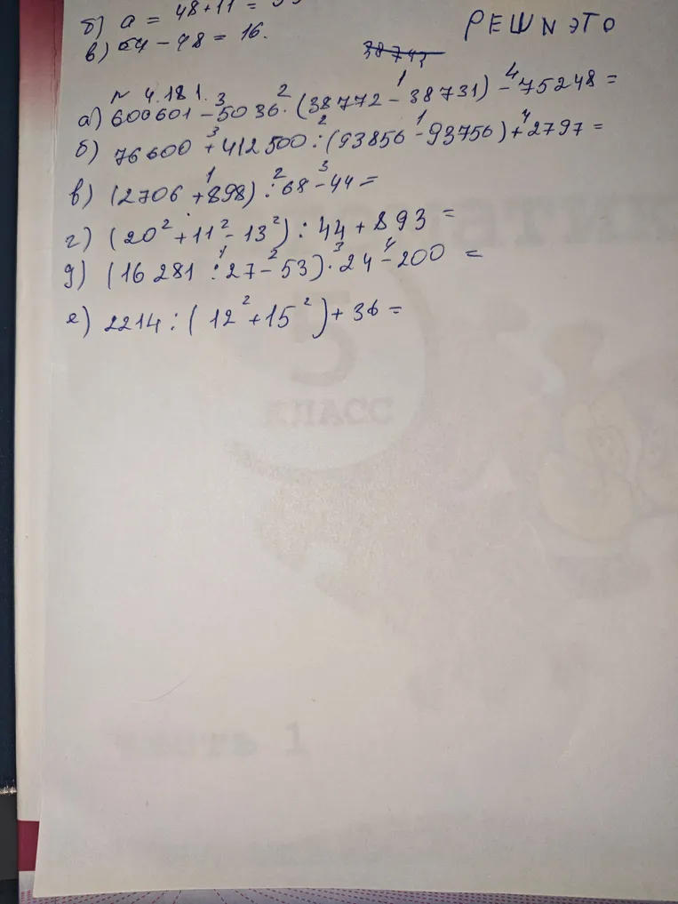 № 4.181. Решить примеры: а) 600601 - 5036 * (38772 - 38731) - 75248; б) 76600 + 412500 : (93856 - 93756) + 2797; в) (2706 + 898) * 68 - 44; г) (20^2 + 11^2 - 13^2) : 44 + 893; д) (16281 : 27 - 53) * 24 - 200; е) 2214 : (12^2 + 15^2) + 36