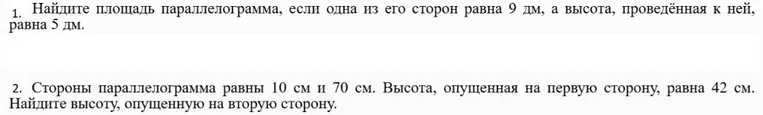 1. Найдите площадь параллелограмма, если одна из его сторон равна 9 дм, а высота, проведённая к ней, равна 5 дм. 2. Стороны параллелограмма равны 10 см и 70 см. Высота, опущенная на первую сторону, равна 42 см. Найдите высоту, опущенную на вторую сторону.