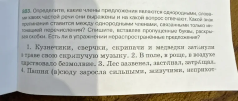 883. Определите, какие члены предложения являются однородными, словами каких частей речи они выражены и на какой вопрос отвечают. Какой знак препинания ставится между однородными членами, связанными только интонацией перечисления? Спишите, вставляя пропущенные буквы, раскрывая скобки. Есть ли в упражнении нераспространённые предложения?