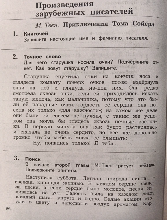 Произведения зарубежных писателей. М. Твен. Приключения Тома Сойера. 1. Книгочей. Запишите настоящие имя и фамилию писателя. 2. Точное слово. Для чего старушка носила очки? Подчеркните ответ. Как зовут старушку? Запишите. 3. Поиск. В начале второй главы М. Твен рисует пейзаж. Подчеркните эпитеты.