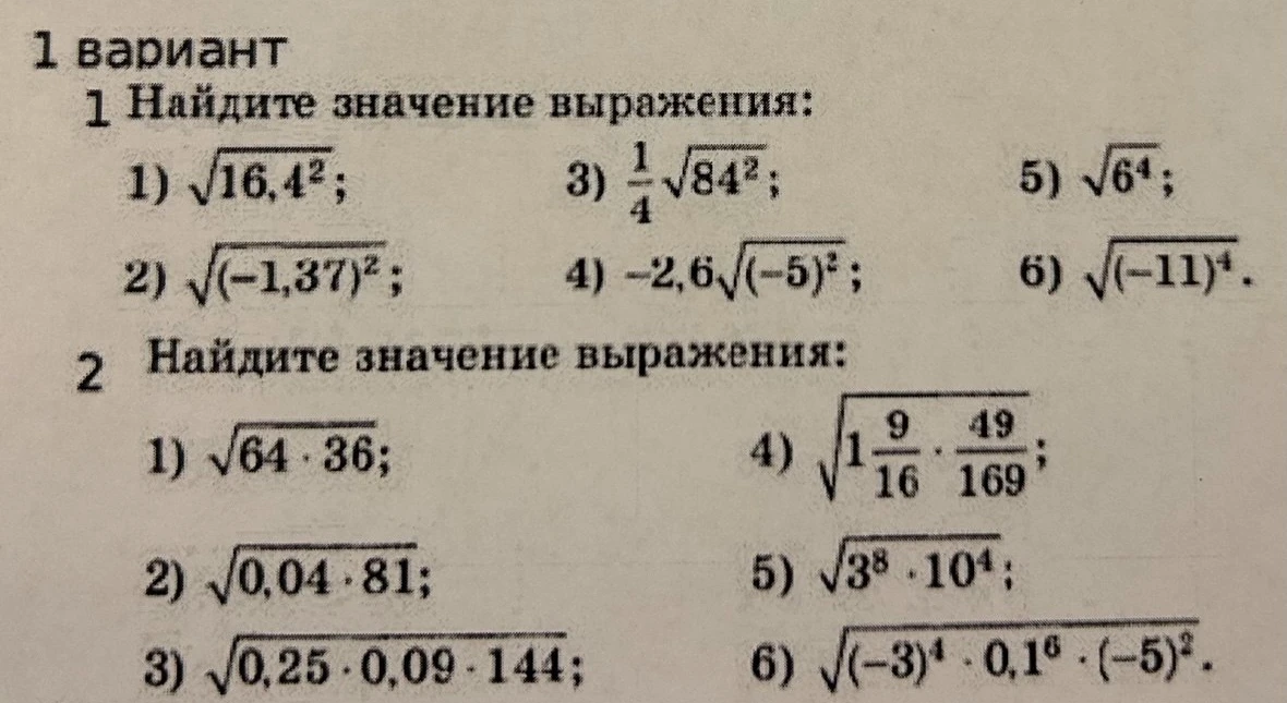 1 вариант. 1 Найдите значение выражения: 1) √16,4²; 2) √(-1,37)²; 3) 1/4 √84²; 4) -2,6 √(-5)²; 5) √6⁴; 6) √(-11)⁴. 2 Найдите значение выражения: 1) √64 * 36; 2) √0,04 * 81; 3) √0,25 * 0,09 * 144; 4) √(1 9/16 * 49/169); 5) √3⁸ * 10⁴; 6) √(-3)⁴ * 0,1⁶ * (-5)².