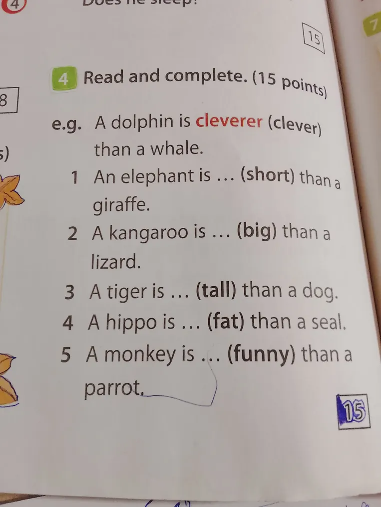 Read and complete. (15 points). 1 An elephant is ... (short) than a giraffe. 2 A kangaroo is ... (big) than a lizard. 3 A tiger is ... (tall) than a dog. 4 A hippo is ... (fat) than a seal. 5 A monkey is ... (funny) than a parrot.