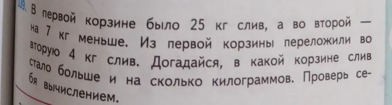 В первой корзине было 25 кг слив, а во второй — на 7 кг меньше. Из первой корзины переложили во вторую 4 кг слив. Догадайся, в какой корзине слив стало больше и на сколько килограммов. Проверь себя вычислением.