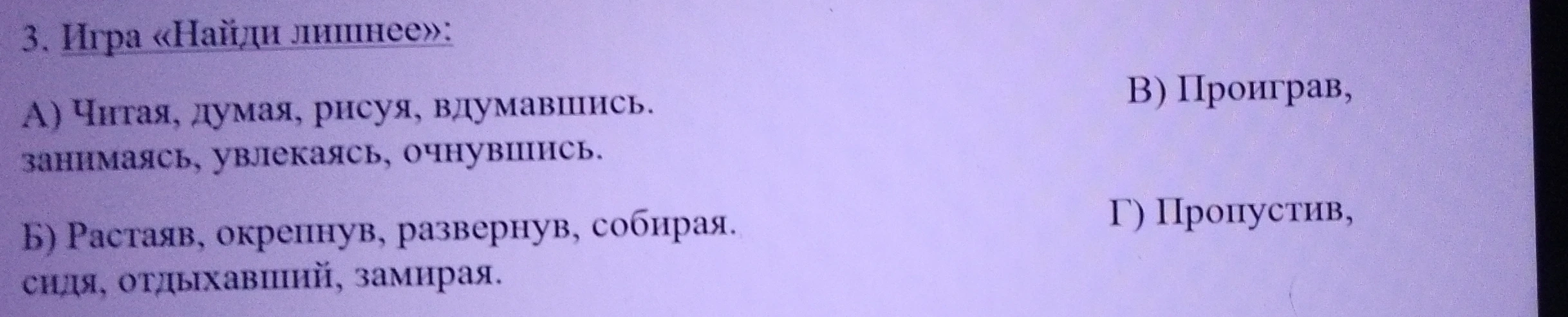 3. Игра «Найди лишнее»: А) Читая, думая, рисуя, вдумавшись, занимаясь, увлекаясь, очнувшись. Б) Растаяв, окрепнув, развернув, собирая, сидя, отдыхавший, замирая. В) Проиграв, Г) Пропустив,