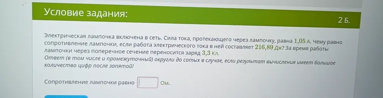 Электрическая лампочка включена в сеть. Сила тока, протекающего через лампочку, равна 1,05 А. Чему равно сопротивление лампочки, если работа электрического тока в ней составляет 216,89 Дж? За время работы лампочки через поперечное сечение переносится заряд 3,3 Кл.