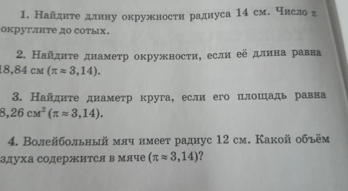1. Найдите длину окружности радиуса 14 см. Число π округлите до сотых. 2. Найдите диаметр окружности, если её длина равна 18,84 см. 3. Найдите диаметр круга, если его площадь равна 28,26 см². 4. Волейбольный мяч имеет радиус 12 см. Какой объём воздуха содержится в мяче?
