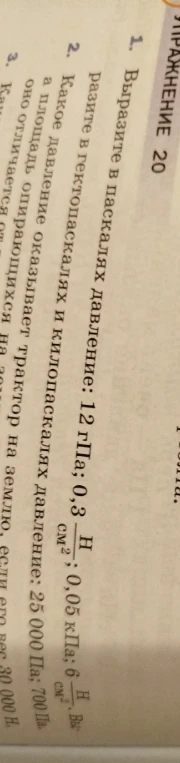 1. Выразите в паскалях давление: 12 гПа; 0,3 Н/см²; 0,05 кПа; 6 Н/см². 2. Выразите в гектопаскалях и килопаскалях давление: 25 000 Па; 700 Па.