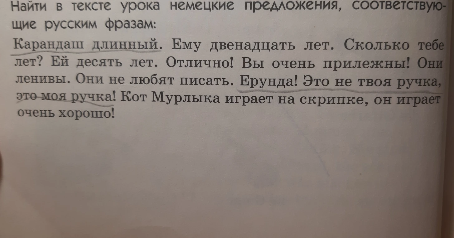 Найти в тексте урока немецкие предложения, соответствующие русским фразам: Карандаш длинный. Ему двенадцать лет. Сколько тебе лет? Ей десять лет. Отлично! Вы очень прилежны! Они ленивы. Они не любят писать. Ерунда! Это не твоя ручка, это моя ручка! Кот Мурлыка играет на скрипке, он играет очень хорошо!