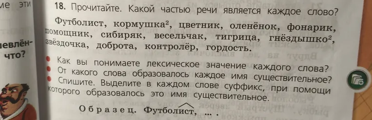 18. Прочитайте. Какой частью речи является каждое слово? Футболист, кормушка, цветник, оленёнок, фонарик, помощник, сибиряк, весельчак, тигрица, гнёздышко, звёздочка, доброта, контролёр, гордость. Как вы понимаете лексическое значение каждого слова? От какого слова образовалось каждое имя существительное? Спишите. Выделите в каждом слове суффикс, при помощи которого образовалось это имя существительное.
