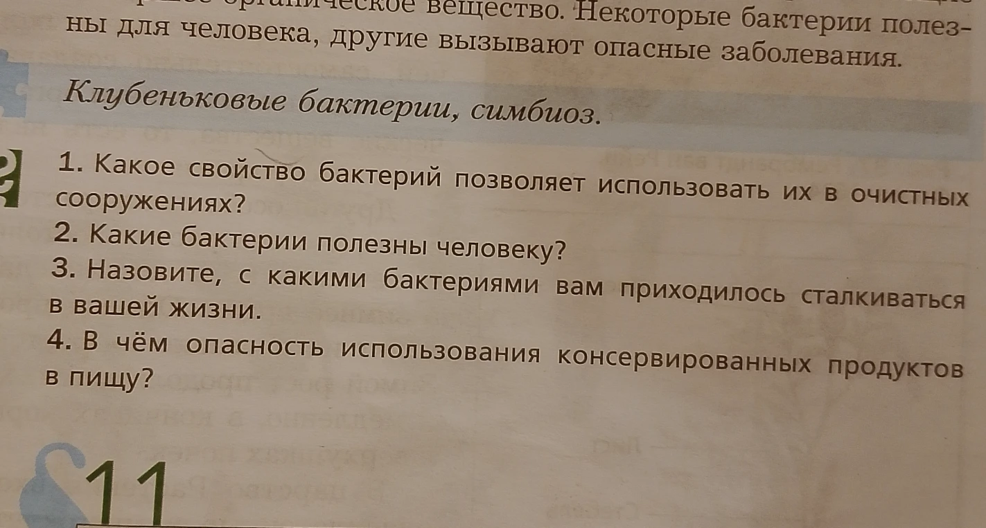 1. Какое свойство бактерий позволяет использовать их в очистных сооружениях? 2. Какие бактерии полезны человеку? 3. Назовите, с какими бактериями вам приходилось сталкиваться в вашей жизни. 4. В чём опасность использования консервированных продуктов в пищу?