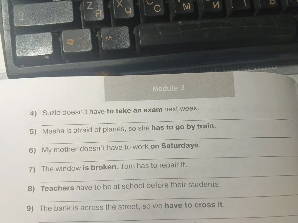 Задай вопрос в к этим предложениям: 4) Suzie doesn’t have to take an exam next week. 5) Masha is afraid of planes, so she has to go by train. 6) My mother doesn’t have to work on Saturdays. 7) The window is broken. Tom has to repair it. 8) Teachers have to be at school before their students. 9) The bank is across the street, so we have to cross it.
