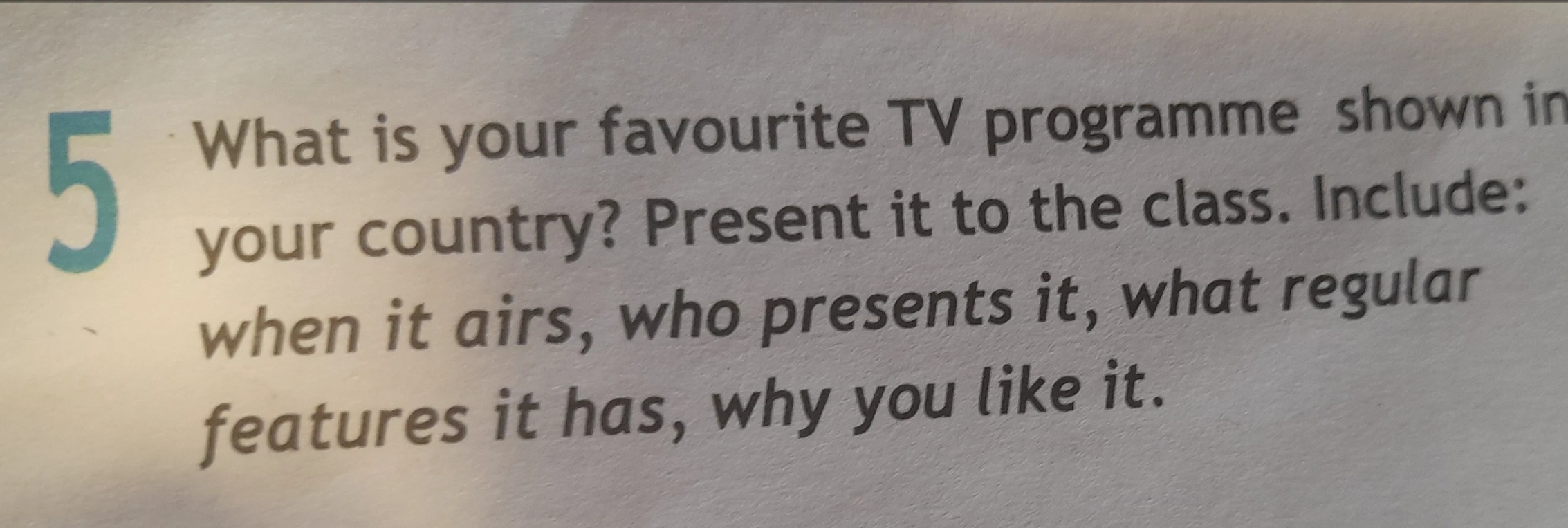 What is your favourite TV programme shown in your country? Present it to the class. Include: when it airs, who presents it, what regular features it has, why you like it.
