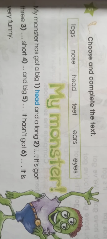 Choose and complete the text. My monster has got a big 1) ... and a long 2) ... It's got three 3) ..., short 4) ... and big 5) ... It hasn't got 6) ... It is very funny.