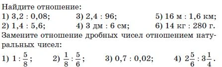 Найдите отношение: 1) 3,2 : 0,08; 2) 1,4 : 5,6; 3) 2,4 : 96; 4) 3 дм : 6 см; 5) 16 м : 1,6 км; 6) 14 кг : 280 г. Замените отношение дробных чисел отношением натуральных чисел: 1) 1 : 5/8; 2) 1/8 : 5/6; 3) 0,7 : 0,02; 4) 2 5/6 : 3 1/4.