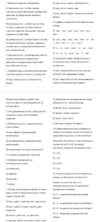 1. Выберите верное утверждение. 2. Выберите ряд, в котором перечислены признаки прилагательного у причастий: 3. Суффиксы деепричастий перечислены в ряду: 4. Раскройте скобки: Выберите ряд, в котором во всех словах НЕ пишется раздельно: 5. Выберите ряд со страдательными причастиями: 6. Выберите деепричастие несовершенного вида: 7. Вставьте пропущенные буквы. В каком ряду на месте пропусков во всех словах пишется буква А(Я). 8. Деепричастия несовершенного вида образуются от глаголов в ряду: 9. В каком варианте ответа правильно указаны все цифры, на месте которых в предложении должны стоять запятые? 10. В каком варианте ответа правильно указаны и объяснены все запятые?