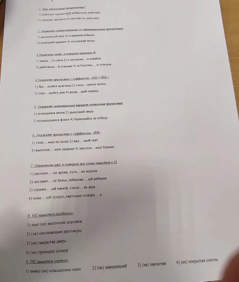 1. Что обозначает деепричастие? 2. Укажите словосочетание со страдательным причастием. 3. Укажите слово, в котором пишется И. 4. Укажите причастие с суффиксом -АЩ-(-ЯЩ-). 5. Укажите неправильный вариант написания причастия. 6. Укажите причастие с суффиксом -ИМ-. 7. Отметьте ряд, в котором все слова пишутся с Н. 8. НЕ пишется раздельно. 9. НЕ пишется слитно.
